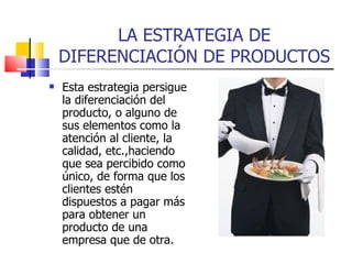 LA ESTRATEGIA DE DIFERENCIACIÓN DE PRODUCTOS Esta estrategia persigue la diferenciación del producto, o alguno de sus elementos como la atención al cliente, la calidad, etc.,haciendo que sea percibido como único, de forma que los clientes estén dispuestos a pagar más para obtener un producto de una empresa que de otra. 