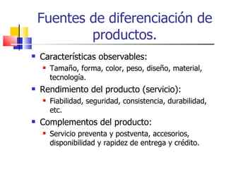 Fuentes de diferenciación de productos. Características observables: Tamaño, forma, color, peso, diseño, material, tecnología. Rendimiento del producto (servicio): Fiabilidad, seguridad, consistencia, durabilidad, etc. Complementos del producto: Servicio preventa y postventa, accesorios, disponibilidad y rapidez de entrega y crédito. 
