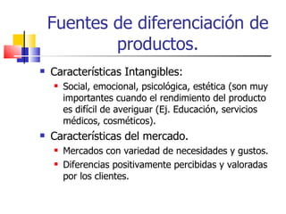 Fuentes de diferenciación de productos. Características Intangibles: Social, emocional, psicológica, estética (son muy importantes cuando el rendimiento del producto es difícil de averiguar (Ej. Educación, servicios médicos, cosméticos). Características del mercado. Mercados con variedad de necesidades y gustos. Diferencias positivamente percibidas y valoradas por los clientes. 