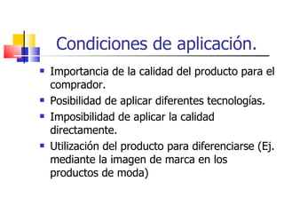 Condiciones de aplicación. Importancia de la calidad del producto para el comprador. Posibilidad de aplicar diferentes tecnologías. Imposibilidad de aplicar la calidad directamente. Utilización del producto para diferenciarse (Ej. mediante la imagen de marca en los productos de moda) 