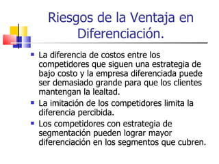 Riesgos de la Ventaja en Diferenciación. La diferencia de costos entre los competidores que siguen una estrategia de bajo costo y la empresa diferenciada puede ser demasiado grande para que los clientes mantengan la lealtad. La imitación de los competidores limita la diferencia percibida. Los competidores con estrategia de segmentación pueden lograr mayor diferenciación en los segmentos que cubren. 