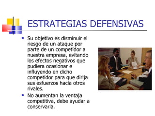 ESTRATEGIAS DEFENSIVAS Su objetivo es disminuir el riesgo de un ataque por parte de un competidor a nuestra empresa, evitando los efectos negativos que pudiera ocasionar e influyendo en dicho competidor para que dirija sus esfuerzos hacia otros rivales. No aumentan la ventaja competitiva, debe ayudar a conservarla. 