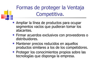 Formas de proteger la Ventaja Competitiva . Ampliar la línea de productos para ocupar segmentos vacíos que pudieran tomar los atacantes. Firmar acuerdos exclusivos con proveedores o distribuidores. Mantener precios reducidos en aquellos productos similares a los de los competidores. Proteger los conocimientos propios sobre las tecnologías que disponga la empresa. 