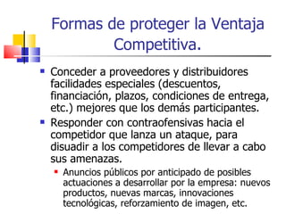 Formas de proteger la Ventaja Competitiva . Conceder a proveedores y distribuidores facilidades especiales (descuentos, financiación, plazos, condiciones de entrega, etc.) mejores que los demás participantes. Responder con contraofensivas hacia el competidor que lanza un ataque, para disuadir a los competidores de llevar a cabo sus amenazas. Anuncios públicos por anticipado de posibles actuaciones a desarrollar por la empresa: nuevos productos, nuevas marcas, innovaciones tecnológicas, reforzamiento de imagen, etc. 
