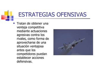 ESTRATEGIAS OFENSIVAS Tratan de obtener una ventaja competitiva mediante actuaciones agresivas contra los rivales, como forma de aprovecharse de una situación ventajosa antes que los competidores puedan establecer acciones defensivas. 
