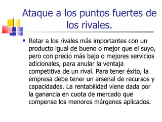 Ataque a los puntos fuertes de los rivales. Retar a los rivales más importantes con un producto igual de bueno o mejor que el suyo, pero con precio más bajo o mejores servicios adicionales, para anular la ventaja competitiva de un rival. Para tener éxito, la empresa debe tener un arsenal de recursos y capacidades. La rentabilidad viene dada por la ganancia en cuota de mercado que compense los menores márgenes aplicados. 