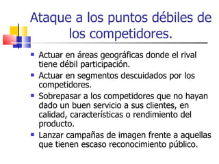 Ataque a los puntos débiles de los competidores. Actuar en áreas geográficas donde el rival tiene débil participación. Actuar en segmentos descuidados por los competidores. Sobrepasar a los competidores que no hayan dado un buen servicio a sus clientes, en calidad, características o rendimiento del producto. Lanzar campañas de imagen frente a aquellas que tienen escaso reconocimiento público. 