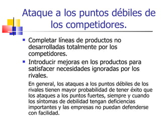 Ataque a los puntos débiles de los competidores. Completar líneas de productos no desarrolladas totalmente por los competidores. Introducir mejoras en los productos para satisfacer necesidades ignoradas por los rivales. En general, los ataques a los puntos débiles de los rivales tienen mayor probabilidad de tener éxito que los ataques a los puntos fuertes, siempre y cuando los síntomas de debilidad tengan deficiencias importantes y las empresas no puedan defenderse con facilidad. 