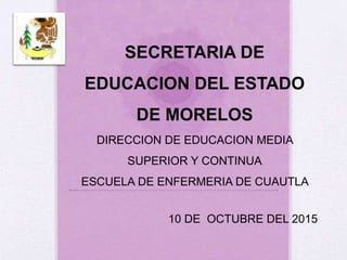 SECRETARIA DE
EDUCACION DEL ESTADO
DE MORELOS
DIRECCION DE EDUCACION MEDIA
SUPERIOR Y CONTINUA
ESCUELA DE ENFERMERIA DE CUAUTLA
10 DE OCTUBRE DEL 2015
 
