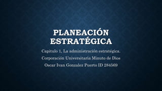 PLANEACIÓN
ESTRATÉGICA
Capitulo 1, La administración estratégica.
Corporación Universitaria Minuto de Dios
Oscar Ivan Gonzalez Puerto ID 284569
 