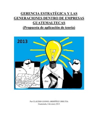 GERENCIA ESTRATÉGICA Y LAS
GENERACIONES DENTRO DE EMPRESAS
GUATEMALTECAS
(Propuesta de aplicación de teoría)

Por CLAUDIO LEONEL ORDÓÑEZ URRUTIA
Guatemala, 4 de enero 2013

 