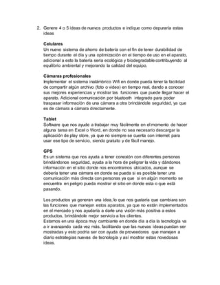2. Genere 4 o 5 ideas de nuevos productos e indique como depuraría estas
ideas
Celulares
Un nuevo sistema de ahorro de batería con el fin de tener durabilidad de
tiempo durante el día y una optimización en el tiempo de uso en el aparato,
adicional a esto la batería seria ecológica y biodegradable contribuyendo al
equilibrio ambiental y mejorando la calidad del equipo.
Cámaras profesionales
Implementar el sistema inalámbrico Wifi en donde pueda tener la facilidad
de compartir algún archivo (foto o video) en tiempo real, dando a conocer
sus mejores experiencias y mostrar las funciones que puede llegar hacer el
aparato. Adicional comunicación por bluetooth integrado para poder
traspasar información de una cámara a otra brindándole seguridad, ya que
es de cámara a cámara directamente.
Tablet
Software que nos ayude a trabajar muy fácilmente en el momento de hacer
alguna tarea en Excel o Word, en donde no sea necesario descargar la
aplicación de play store, ya que no siempre se cuenta con internet para
usar ese tipo de servicio, siendo gratuito y de fácil manejo.
GPS
Es un sistema que nos ayuda a tener conexión con diferentes personas
brindándonos seguridad, ayuda a la hora de peligrar la vida y dándonos
información en el sitio donde nos encontramos ubicados, aunque se
debería tener una cámara en donde se pueda si es posible tener una
comunicación más directa con personas ya que si en algún momento se
encuentra en peligro pueda mostrar el sitio en donde esta o que está
pasando.
Los productos ya generan una idea, lo que nos gustaría que cambiara son
las funciones que manejan estos aparatos, ya que no están implementados
en el mercado y nos ayudaría a darle una visión más positiva a estos
productos, brindándole mejor servicio a los clientes.
Estamos en una época muy cambiante en donde día a día la tecnología va
a ir avanzando cada vez más, facilitando que las nuevas ideas puedan ser
mostradas y esto podría ser con ayuda de proveedores que manejen a
diario estrategias nuevas de tecnología y así mostrar estas novedosas
ideas.
 