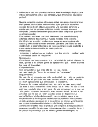 3. Desarrolle la idea más prometedora hasta tener un concepto de producto e
indique como planea probar este concepto ¿Que dimensiones es preciso
probar?
Nuestra compañía estudiara el mercado actual para poder determinar muy
bien quienes serán nuestro mercado meta y por qué razón estaremos
seguros de que lo van adquirir, generando una publicidad coherente y
exacta para que las personas entiendan nuestro mensaje y deseen
comprarlo. Diferenciando nuestro producto de otras compañías que estén
en el mismo sector.
Este producto va a tener una forma innovadora que sea sofisticado y
autentico a la hora de adquirirlo, y nuestro mercado meta se sienta
identificado por su estilo y por la marca, ya que es un producto de alta
calidad y ayuda cuidar el medio ambiente. Este tiene una batería de alta
durabilidad y al pasar el tiempo no se va desgastar por su uso ayudando a
q sea menor la contaminación por estos productos.
Preferencias:
Innovación y calidad en un producto que les permita realizar varia
s actividades desde el dispositivo.
Necesidades:
Conectividad en todo momento y la capacidad de realizar diversas ta
reas, gracias a la amplia gama de aplicaciones que están disponib
les para el dispositivo.
Comportamientos:
Son consumidores que más allá de ver una marca,
ven una ideología. Tienen la necesidad de “pertenecer”.
Requerimientos:
Se trata de un mercado que pide continuidad. No sólo se contenta
n con tener el producto sino que también buscan el valor añadido,
es decir, aplicaciones que enriquezcan el dispositivo.
Enterarse de nuevas actualizaciones, ser parte de una comunidad.
Se trata a cada consumidor como único. Se le invita no sólo a com
prar este producto sino a ser parte de una comunidad en la que no
sólo podrá compartir información sino también tendrá acceso a herr
amientas que le dan un valor añadido único al dispositivo. La
compañía Sonic brindara la información más completa y exacta a sus
empleados con el fin de ayudar a solucionar los problemas más comunes
de estos productos pensando en el bienestar de los clientes y manteniendo
una comunicación la cual le brindara confiabilidad y satisfacción
aumentando la lealtad hacia el producto y la compañía. Estos productos se
generaran con el fin de solucionar problemas que otras compañías tienen y
no prestan importancia ya que les interesa generar el cliente pero no
 