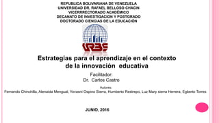 REPUBLICA BOLIVARIANA DE VENEZUELA
UNIVERSIDAD DR. RAFAEL BELLOSO CHACIN
VICERRRECTORADO ACADÈMICO
DECANATO DE INVESTIGACION Y POSTGRADO
DOCTORADO CIENCIAS DE LA EDUCACIÒN
Estrategias para el aprendizaje en el contexto
de la innovación educativa
Facilitador:
Dr. Carlos Castro
JUNIO, 2016
Autores:
Fernando Chinchilla, Atenaida Mengual, Yovasni Ospino Sierra, Humberto Restrepo, Luz Mary sierra Herrera, Egberto Torres
 