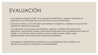 EVALUACIÓN
◦ La evaluación según la OMS, es la valoración sistemática y objetiva del diseño la
aplicación y los resultados de una iniciativa en curso o terminada.
◦ Evaluar es emitir un juicio de valor que exprese la magnitud y calidad con que se han
logrado los objetivos propuestos.
◦ La evaluación es el proceso de identificar, obtener y analizar información útil y
descriptiva, que permita valorar y enjuiciar los fenómenos que se presentan en torno al
objeto, con el fin de obtener criterios y juicios sobre el propio objeto, para
posteriormente tomar decisiones y solucionar problemas.
◦ Su finalidad es determinar la pertinencia y el cumplimiento de los objetivos, la
eficiencia, la eficacia, el impacto y la sostenibilidad.
 