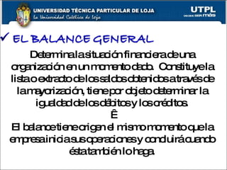 Determina la situación financiera de una organización en un momento dado.  Constituye la lista o extracto de los saldos obtenidos a través de la mayorización, tiene por objeto determinar la igualdad de los débitos y los créditos.   El balance tiene origen el mismo momento que la empresa inicia sus operaciones y concluirá cuando ésta también lo haga. 