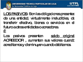 LOS PASIVOS : Son las obligaciones presentes de una entidad, virtualmente ineludibles, de transferir efectivo, bienes o servicios en el futuro a otras entidades o acreedores.   Los pasivos presentan  saldo original  ACREEDOR , aumentan sus valores cuando acreditamos y disminuyen cuando debitamos. 