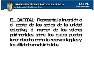 EL CAPITAL : Representa la inversión o el aporte de los socios de la unidad educativa, el margen de los valores patrimoniales sobre los cuales puedan tener derecho como la reservas legales y las utilidades no distribuidas. 