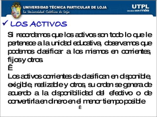 Si recordamos que los activos son todo lo que le pertenece a la unidad educativa, observamos que podemos clasificar a los mismos en corrientes, fijos y otros.   Los activos corrientes de clasifican en disponible, exigible, realizable y otros, su orden se genera de acuerdo a la disponibilidad del efectivo o de convertirla en dinero en el menor tiempo posible .   