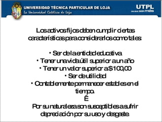 Los activos fijos deben cumplir ciertas características para considerarlos como tales: Ser de la entidad educativa Tener una vida útil superior a un año Tener un valor superior a $ 100,00 Ser de utilidad Contablemente permanecer estables en el tiempo.   Por su naturaleza son susceptibles a sufrir depreciación por su uso y desgaste. 