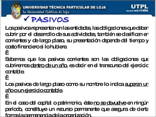 Los pasivos representan en las entidades, las obligaciones que deben cubrir por el desarrollo de sus actividades, también se clasifican en corrientes y de largo plazo, su presentación depende del tiempo y costo financiero si lo hubiere.   Sabemos que los pasivos corrientes son las obligaciones que cubriremos  dentro de un año , es decir en el transcurso del ejercicio contable.   Los pasivos de largo plazo como su nombre lo indica  superan un año o un ejercicio contable.   En el caso del capital o patrimonio, éste  no se devuelve  en ningún período, constituye un recurso permanente que asegura de cierta forma la permanencia de la organización. 