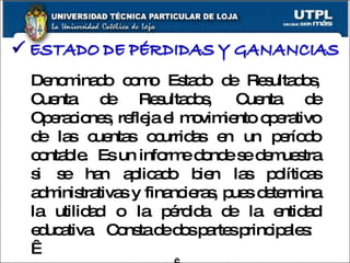 Denominado como Estado de Resultados, Cuenta de Resultados, Cuenta de Operaciones, refleja el movimiento operativo de las cuentas ocurridas en un período contable.  Es un informe donde se demuestra si se han aplicado bien las políticas administrativas y financieras, pues determina la utilidad o la pérdida de la entidad educativa.  Consta de dos partes principales:     