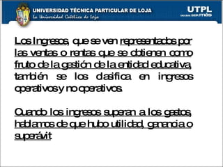 Los Ingresos , que se ven  representados por las ventas o rentas que se obtienen como fruto de la gestión de la entidad educativa,  también se los clasifica en ingresos operativos y no operativos.  Cuando los ingresos superan a los gastos, hablamos de que hubo utilidad, ganancia o superávit 