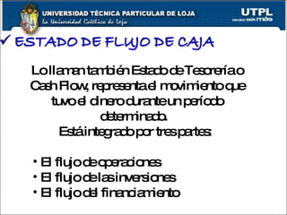 Lo llaman también Estado de Tesorería o Cash Flow, representa el movimiento que tuvo el dinero durante un período determinado.  Está integrado por tres partes:  El flujo de operaciones El flujo de las inversiones El flujo del financiamiento 