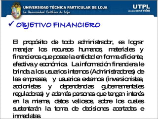 El propósito de todo administrador, es lograr manejar los recursos humanos, materiales y financieros que posee la entidad en forma eficiente, efectiva y económica.  La información financiera le brinda a los usuarios internos (Administradores) de las empresas,  y usuarios externos (inversionistas, accionistas y dependencias gubernamentales reguladoras) y además personas que tengan interés en la misma, datos valiosos, sobre los cuales sustentarán la toma de decisiones acertadas e inmediatas.   