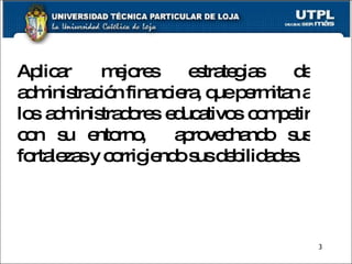 Aplicar mejores estrategias de administración financiera, que permitan a los administradores educativos competir con su entorno,  aprovechando sus fortalezas y corrigiendo sus debilidades.  