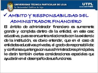 El ámbito de administrador financiero es sumamente grande y completa dentro de la entidad, en este caso educativa, pues se encuentra relacionada con la existencia de la institución, es obvio entender, que en el caso de entidades educativas privadas, el grado de responsabilidad y confianza que tenga con sus administradores principales, le darán también ciertas consideraciones especiales que ayudarán en el desempeño de sus funciones. 