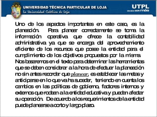 Uno de los aspectos importantes en este caso, es la planeación.  Para planear correctamente se toma la información operativa que ofrece la contabilidad administrativa ya que se encarga del aprovechamiento eficiente de los recursos que posee la entidad para el cumplimiento de los objetivos propuestos por la misma.  Nos basaremos en el texto para determinar las herramientas que se deben considerar a la hora de efectuar la planeación no sin antes recordar que  planear,  es establecer las metas y anticiparse en lo que va ha suceder,  teniendo en cuenta los cambios en las políticas de gobierno, factores internos y externos que rodean a la entidad educativa y puedan afectar su operación.  De acuerdo a los requerimientos de la entidad puede planearse a corto y largo plazo. 