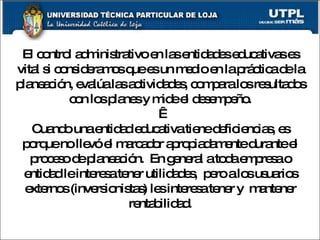 El control administrativo en las entidades educativas es vital si consideramos que es un medio en la práctica de la planeación, evalúa las actividades, compara los resultados con los planes y mide el desempeño.   Cuando una entidad educativa tiene deficiencias, es porque no llevó el marcador apropiadamente durante el proceso de planeación.  En general a toda empresa o entidad le interesa tener utilidades,  pero a los usuarios externos (inversionistas) les interesa tener y  mantener rentabilidad. 