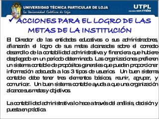 El Director de las entidades educativas o sus administradores, afianzarán el logro de sus metas alcanzadas sobre el correcto desarrollo de la contabilidad administrativa y financiera que hubiere desplegado en un período determinado. Las organizaciones prefieren un sistema contable de propósitos generales que puedan proporcionar información adecuada a los 3 tipos de usuarios.  Un buen sistema contable debe tener tres elementos básicos, reunir, agrupar, y comunicar.  Un buen sistema contable ayuda a que una organización alcance sus metas y objetivos.  La contabilidad administrativa lo hace a través del análisis, decisión y puesta en práctica.  