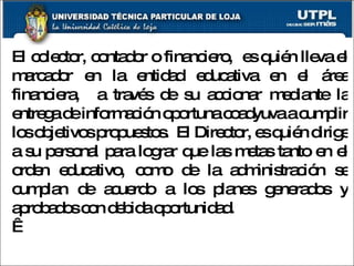 El colector, contador o financiero,  es quién lleva el marcador en la entidad educativa en el área financiera,  a través de su accionar mediante la entrega de información oportuna coadyuva a cumplir los objetivos propuestos.  El Director, es quién dirige a su personal para lograr que las metas tanto en el orden educativo, como de la administración se cumplan de acuerdo a los planes generados y aprobados con debida oportunidad.   