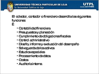 El colector, contador o financiero desarrolla las siguientes funciones:   Contabilidad financiera Presupuestos y planeación Cumplimiento de obligaciones fiscales Control administrativo Diseño, informe y evaluación del desempeño Salvaguarda de los activos Estudios especiales Procesamiento de datos. Costos Auditoría interna 
