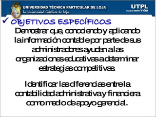 Demostrar que, conociendo y aplicando la información contable por parte de sus administradores ayudan a las organizaciones educativas a determinar estrategias competitivas. Identificar las diferencias entre la contabilidad administrativa y financiera como medio de apoyo gerencial. 