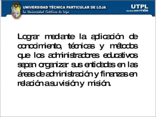 Lograr mediante la aplicación de conocimiento, técnicas y métodos que los administradores educativos sepan organizar sus entidades en las áreas de administración y finanzas en relación a su visión y  misión. 