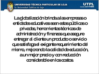 La globalización brinda a las empresas o entidades educativas sean estas públicas o privadas, herramientas técnicas de administración y finanzas que asegure entregar al cliente un producto o servicio que satisfaga el exigente requerimiento del mismo, mejorando la calidad de educación, a un mejor precio y con reducción considerable en los costos. 