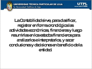 La Contabilidad sirve, para clasificar, registrar en forma cronológica las actividades económicas, financieras y luego resumirlas en los estados financieros para analizarlos e interpretarlos, y sacar conclusiones y decisiones en beneficio de la entidad. 