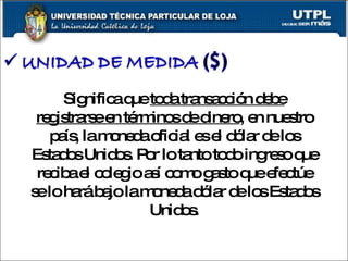 Significa que  toda transacción debe registrarse en términos de dinero , en nuestro país, la moneda oficial es el dólar de los Estados Unidos. Por lo tanto todo ingreso que reciba el colegio así como gasto que efectúe se lo hará bajo la moneda dólar de los Estados Unidos. 