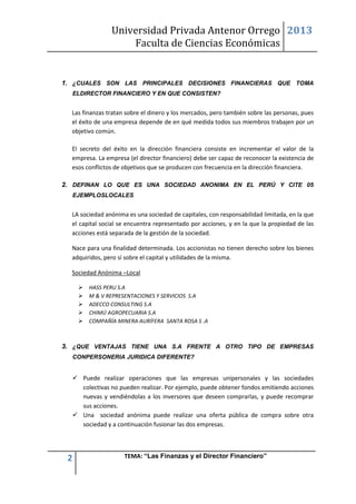 Universidad Privada Antenor Orrego
Faculta de Ciencias Económicas
2013
2 TEMA: “Las Finanzas y el Director Financiero”
1. ¿CUALES SON LAS PRINCIPALES DECISIONES FINANCIERAS QUE TOMA
ELDIRECTOR FINANCIERO Y EN QUE CONSISTEN?
Las finanzas tratan sobre el dinero y los mercados, pero también sobre las personas, pues
el éxito de una empresa depende de en qué medida todos sus miembros trabajen por un
objetivo común.
El secreto del éxito en la dirección financiera consiste en incrementar el valor de la
empresa. La empresa (el director financiero) debe ser capaz de reconocer la existencia de
esos conflictos de objetivos que se producen con frecuencia en la dirección financiera.
2. DEFINAN LO QUE ES UNA SOCIEDAD ANONIMA EN EL PERÚ Y CITE 05
EJEMPLOSLOCALES
LA sociedad anónima es una sociedad de capitales, con responsabilidad limitada, en la que
el capital social se encuentra representado por acciones, y en la que la propiedad de las
acciones está separada de la gestión de la sociedad.
Nace para una finalidad determinada. Los accionistas no tienen derecho sobre los bienes
adquiridos, pero sí sobre el capital y utilidades de la misma.
Sociedad Anónima –Local
 HASS PERU S.A
 M & V REPRESENTACIONES Y SERVICIOS S.A
 ADECCO CONSULTING S.A
 CHIMÚ AGROPECUARIA S.A
 COMPAÑÍA MINERA AURÍFERA SANTA ROSA S .A
3. ¿QUE VENTAJAS TIENE UNA S.A FRENTE A OTRO TIPO DE EMPRESAS
CONPERSONERIA JURIDICA DIFERENTE?
 Puede realizar operaciones que las empresas unipersonales y las sociedades
colectivas no pueden realizar. Por ejemplo, puede obtener fondos emitiendo acciones
nuevas y vendiéndolas a los inversores que deseen comprarlas, y puede recomprar
sus acciones.
 Una sociedad anónima puede realizar una oferta pública de compra sobre otra
sociedad y a continuación fusionar las dos empresas.
 
