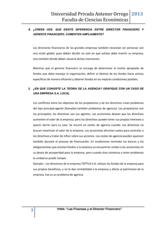 Universidad Privada Antenor Orrego
Faculta de Ciencias Económicas
2013
3 TEMA: “Las Finanzas y el Director Financiero”
4. ¿CREEN UDS. QUE EXISTE DIFERENCIA ENTRE DIRECTOR FINANCIERO Y
GERENTE FINANCIERO, COMENTEN AMPLIAMENTE?
Los directores financieros de las grandes empresas también necesitan ser personas con
una visión global, pues deben decidir no solo en qué activos debe invertir su empresa,
sino también dónde deben situarse dichas inversiones.
Mientras que el gerente financiero se encarga de determinar el monto apropiado de
fondos que debe manejar la organización, definir el destino de los fondos hacia activos
específicos de manera eficiente y obtener fondos en las mejores condiciones posibles.
5. ¿EN QUE CONSISTE LA TEORIA DE LA AGENCIA? GRAFIQUE CON UN CASO DE
UNA EMPRESA S.A. LOCAL
Los conflictos entre los objetivos de los propietarios y de los directivos crean problemas
del tipo principal-agente (llamados también problemas de agencia). Los propietarios son
los principales; los directivos son sus agentes. Los accionistas desean que los directivos
aumenten el valor de la empresa, pero los directivos pueden tener sus propios intereses o
querer barrer para su casa. Se incurre en costes de agencia cuando: Los directivos no
buscan maximizar el valor de la empresa. Los accionistas afrontan costes para controlar a
los directivos y tratar de influir sobre sus acciones. Los costes de agencia pueden aparecer
también durante el proceso de financiación. En condiciones normales los bancos y los
obligacionistas que prestan fondos a la empresa se encuentran unidos a los accionistas en
su deseo de prosperidad para la empresa, pero cuando ésta comienza a tener problemas
la unidad se puede romper.
Ejemplo.- Los directores de la empresa TOTTUS S.A. utilizan los fondos de la empresa para
sus propios beneficios, y no le dan rentabilidad a la empresa y afecta al patrimonio de la
empresa. Ese es un problema de agencia.
 