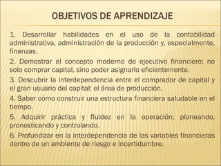 1. Desarrollar habilidades en el uso de la contabilidad 
administrativa, administración de la producción y, especialmente, 
finanzas. 
2. Demostrar el concepto moderno de ejecutivo financiero: no 
solo comprar capital, sino poder asignarlo eficientemente. 
3. Descubrir la interdependencia entre el comprador de capital y 
el gran usuario del capital: el área de producción. 
4. Saber cómo construir una estructura financiera saludable en el 
tiempo. 
5. Adquirir práctica y fluidez en la operación; planeando, 
pronosticando y controlando. 
6. Profundizar en la interdependencia de las variables financieras 
dentro de un ambiente de riesgo e incertidumbre. 
 