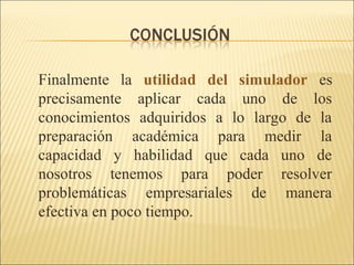Finalmente la utilidad del simulador es 
precisamente aplicar cada uno de los 
conocimientos adquiridos a lo largo de la 
preparación académica para medir la 
capacidad y habilidad que cada uno de 
nosotros tenemos para poder resolver 
problemáticas empresariales de manera 
efectiva en poco tiempo. 
 