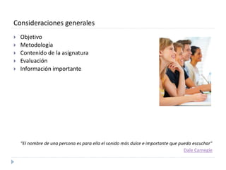 Consideraciones generales 
 Objetivo 
 Metodología 
 Contenido de la asignatura 
 Evaluación 
 Información importante 
“El nombre de una persona es para ella el sonido más dulce e importante que pueda escuchar" 
Dale Carnegie 
 