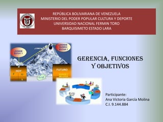 REPÚBLICA BOLIVARIANA DE VENEZUELA
MINISTERIO DEL PODER POPULAR CULTURA Y DEPORTE
UNIVERSIDAD NACIONAL FERMIN TORO
BARQUISIMETO ESTADO LARA

GERENCIA, FUNCIONES
Y OBJETIVOS

Participante:
Ana Victoria García Molina
C.I. 9.144.884

 