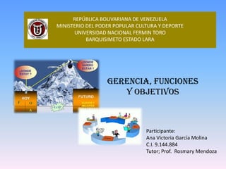 REPÚBLICA BOLIVARIANA DE VENEZUELA
MINISTERIO DEL PODER POPULAR CULTURA Y DEPORTE
UNIVERSIDAD NACIONAL FERMIN TORO
BARQUISIMETO ESTADO LARA

GERENCIA, FUNCIONES
Y OBJETIVOS

Participante:
Ana Victoria García Molina
C.I. 9.144.884
Tutor; Prof. Rosmary Mendoza

 