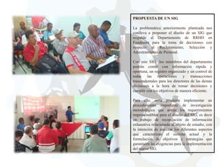 PROPUESTA DE UN SIG
La problemática anteriormente planteada
conlleva a proponer el diseño de un SIG
respalde al Departamento de RRHH
Fundemer para la toma de decisiones
respecto al Reclutamiento, Selección
Adiestramiento de Personal.

nos
que
en
con
y

Con este SIG los miembros del departamento
podrán contar con información rápida y
oportuna, un registro organizado y un control de
todas las operaciones y transacciones
trascendentales para los directores de las demás
divisiones a la hora de tomar decisiones y
cumplir con los objetivos de manera eficiente.
Para ello, sería prudente implementar un
procedimiento importante de investigación
metodológica que arroje los requerimientos
imprescindibles para el diseño del SIG, es decir
un trabajo de recopilación de información
exhaustiva relacionada al objeto de estudio, con
la intención de analizar los diferentes aspectos
que caracterizan el sistema actual y la
formulación de objetivos y estrategias que
garanticen las exigencias para la implementación
del nuevo SIG.

 