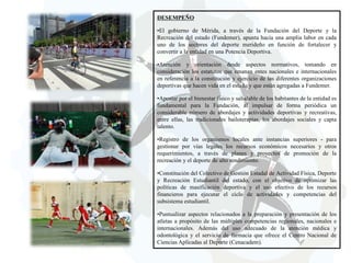 DESEMPEÑO
•El gobierno de Mérida, a través de la Fundación del Deporte y la
Recreación del estado (Fundemer), apunta hacia una amplia labor en cada
uno de los sectores del deporte merideño en función de fortalecer y
convertir a la entidad en una Potencia Deportiva.
•Atención y orientación desde aspectos normativos, tomando en
consideración los estatutos que emanan entes nacionales e internacionales
en referencia a la constitución y ejercicio de las diferentes organizaciones
deportivas que hacen vida en el estado y que están agregadas a Fundemer.
•Apostar por el bienestar físico y saludable de los habitantes de la entidad es
fundamental para la Fundación, al impulsar de forma periódica un
considerable número de abordajes y actividades deportivas y recreativas,
entre ellas, las tradicionales bailoterapias, los abordajes sociales y capta
talento.
•Registro de los organismos locales ante instancias superiores - para
gestionar por vías legales los recursos económicos necesarios y otros
requerimientos, a través de planes y proyectos de promoción de la
recreación y el deporte de alto rendimiento.

•Constitución del Colectivo de Gestión Estadal de Actividad Física, Deporte
y Recreación Estudiantil del estado, con el objetivo de optimizar las
políticas de masificación deportiva y el uso efectivo de los recursos
financieros para ejecutar el ciclo de actividades y competencias del
subsistema estudiantil.
•Puntualizar aspectos relacionados a la preparación y presentación de los
atletas a propósito de las múltiples competencias regionales, nacionales e
internacionales. Además del uso adecuado de la atención médica y
odontológica y el servicio de farmacia que ofrece el Centro Nacional de
Ciencias Aplicadas al Deporte (Cenacadem).

 